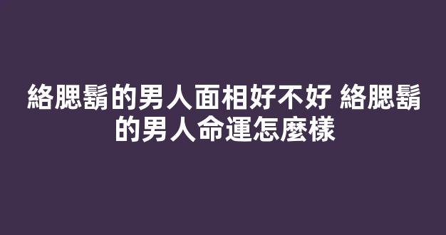 絡腮鬍的男人面相好不好 絡腮鬍的男人命運怎麼樣